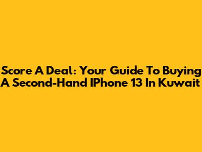 Score A Deal: Your Guide To Buying A Second-Hand IPhone 13 In Kuwait