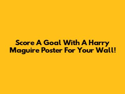 Score A Goal With A Harry Maguire Poster For Your Wall!