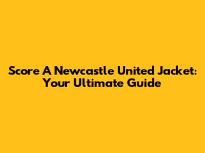 Score A Newcastle United Jacket: Your Ultimate Guide