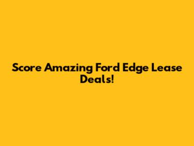 Score Amazing Ford Edge Lease Deals!