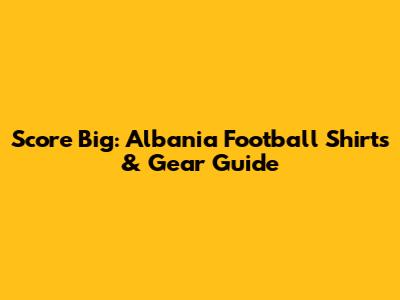 Score Big: Albania Football Shirts & Gear Guide