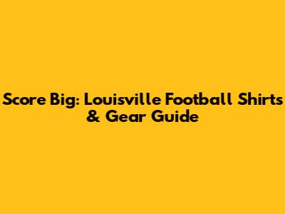 Score Big: Louisville Football Shirts & Gear Guide