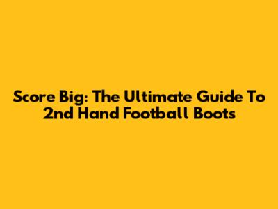 Score Big: The Ultimate Guide To 2nd Hand Football Boots