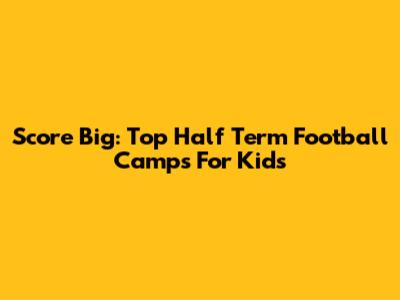 Score Big: Top Half Term Football Camps For Kids