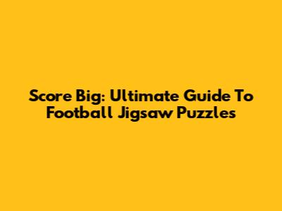 Score Big: Ultimate Guide To Football Jigsaw Puzzles