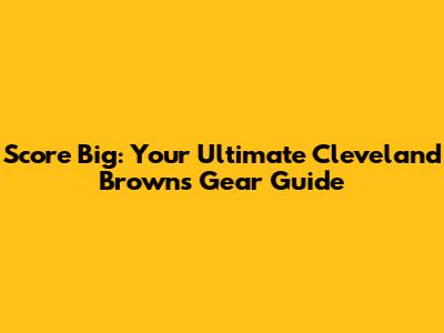 Score Big: Your Ultimate Cleveland Browns Gear Guide