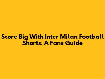 Score Big With Inter Milan Football Shorts: A Fan's Guide