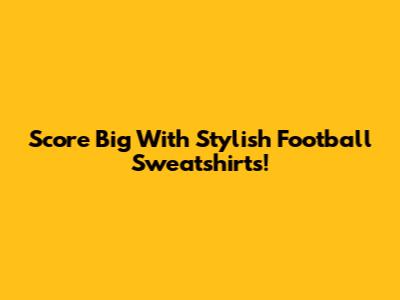 Score Big With Stylish Football Sweatshirts!