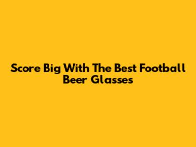 Score Big With The Best Football Beer Glasses