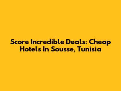 Score Incredible Deals: Cheap Hotels In Sousse, Tunisia