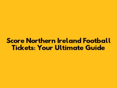 Score Northern Ireland Football Tickets: Your Ultimate Guide