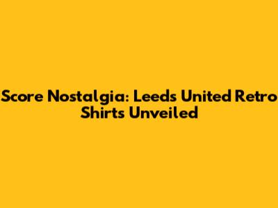 Score Nostalgia: Leeds United Retro Shirts Unveiled