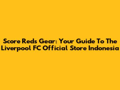 Score Reds Gear: Your Guide To The Liverpool FC Official Store Indonesia