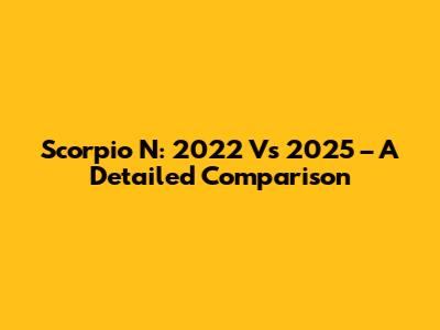 Scorpio N: 2022 Vs 2025 – A Detailed Comparison