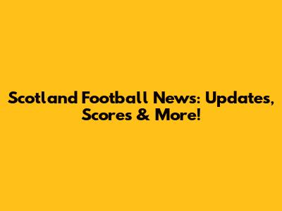 Scotland Football News: Updates, Scores & More!