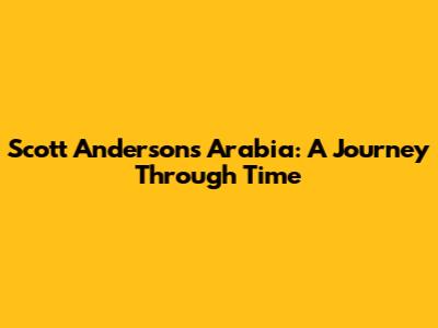 Scott Anderson's Arabia: A Journey Through Time