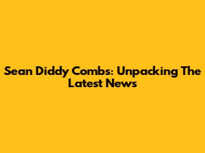 Sean 'Diddy' Combs: Unpacking The Latest News