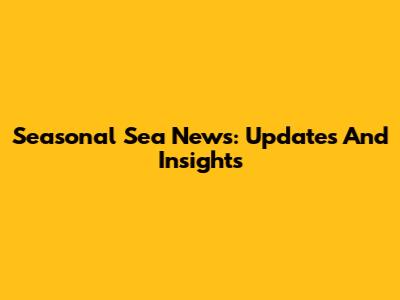 Seasonal Sea News: Updates And Insights