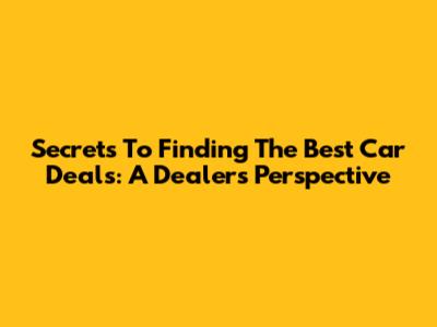 Secrets To Finding The Best Car Deals: A Dealer's Perspective