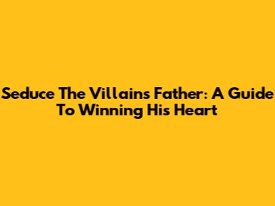 Seduce The Villain's Father: A Guide To Winning His Heart