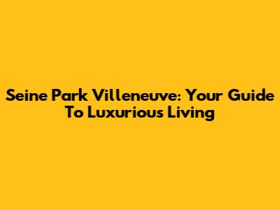 Seine Park Villeneuve: Your Guide To Luxurious Living