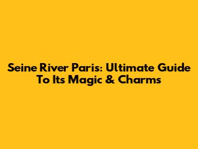 Seine River Paris: Ultimate Guide To Its Magic & Charms