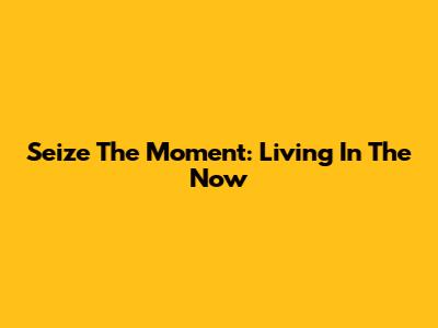 Seize The Moment: Living In The Now