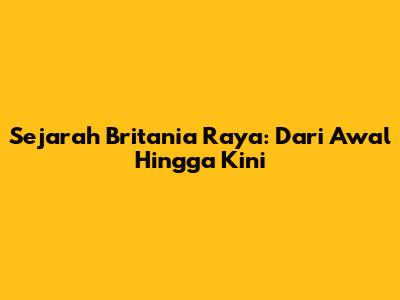 Sejarah Britania Raya: Dari Awal Hingga Kini