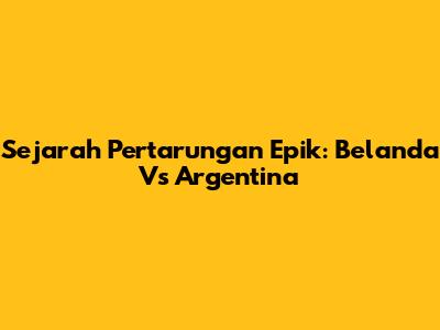 Sejarah Pertarungan Epik: Belanda Vs Argentina