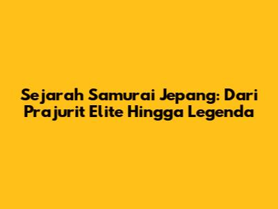 Sejarah Samurai Jepang: Dari Prajurit Elite Hingga Legenda