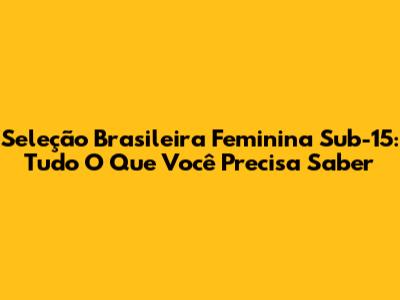 Seleção Brasileira Feminina Sub-15: Tudo O Que Você Precisa Saber