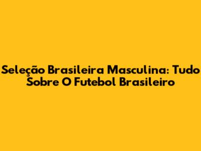 Seleção Brasileira Masculina: Tudo Sobre O Futebol Brasileiro