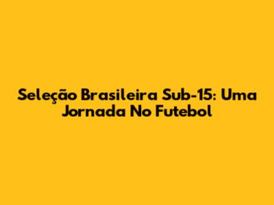 Seleção Brasileira Sub-15: Uma Jornada No Futebol