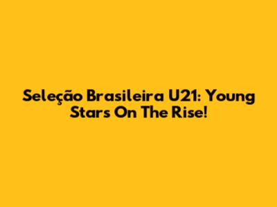 Seleção Brasileira U21: Young Stars On The Rise!