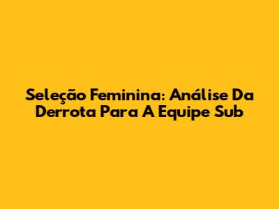 Seleção Feminina: Análise Da Derrota Para A Equipe Sub