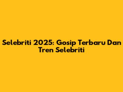 Selebriti 2025: Gosip Terbaru Dan Tren Selebriti