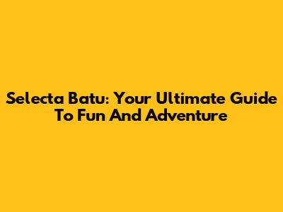 Selecta Batu: Your Ultimate Guide To Fun And Adventure