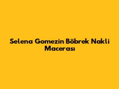 Selena Gomez'in Böbrek Nakli Macerası