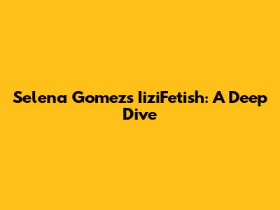 Selena Gomez's IiziFetish: A Deep Dive