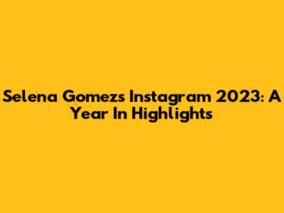 Selena Gomez's Instagram 2023: A Year In Highlights