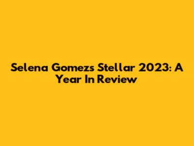 Selena Gomez's Stellar 2023: A Year In Review