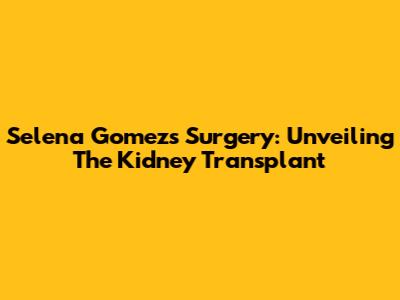 Selena Gomez's Surgery: Unveiling The Kidney Transplant