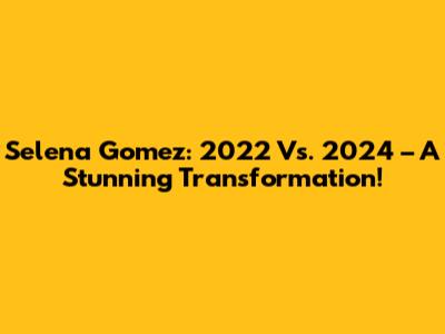 Selena Gomez: 2022 Vs. 2024 – A Stunning Transformation!