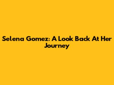 Selena Gomez: A Look Back At Her Journey