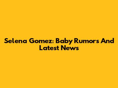 Selena Gomez: Baby Rumors And Latest News