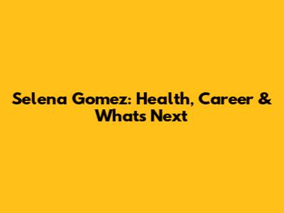 Selena Gomez: Health, Career & What's Next