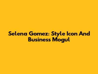 Selena Gomez: Style Icon And Business Mogul