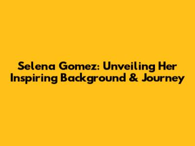 Selena Gomez: Unveiling Her Inspiring Background & Journey
