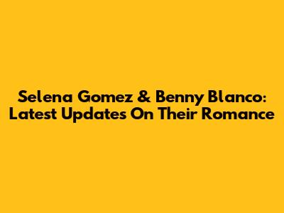Selena Gomez & Benny Blanco: Latest Updates On Their Romance
