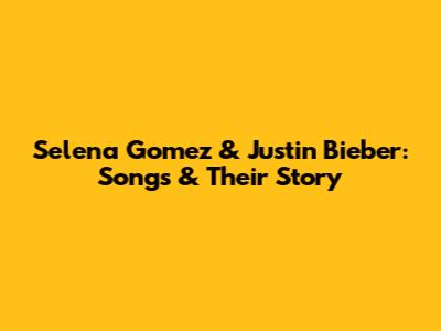 Selena Gomez & Justin Bieber: Songs & Their Story